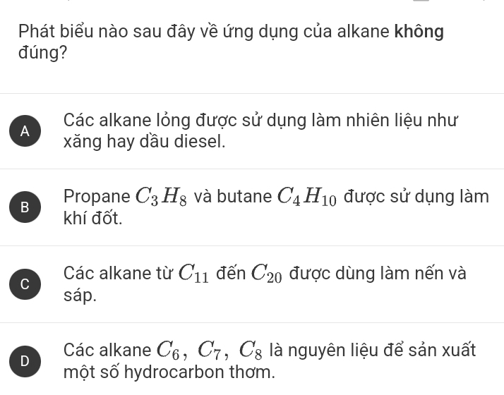 Phát biểu nào sau đây về ứng dụng của alkane không
đúng?
Các alkane lỏng được sử dụng làm nhiên liệu như
A xăng hay dầu diesel.
Propane C_3H_8 và butane C_4H_10 được sử dụng làm
B khí đốt.
C
Các alkane từ C_11 đến C_20 được dùng làm nến và
sáp.
D
Các alkane C_6, C_7, C_8 là nguyên liệu để sản xuất
một số hydrocarbon thơm.