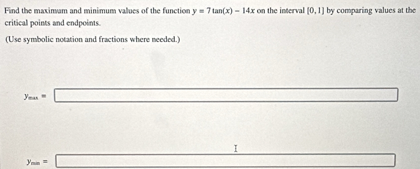 Find the maximum and minimum values of the function y=7tan (x)-14x on the interval [0,1] by comparing values at the 
critical points and endpoints. 
(Use symbolic notation and fractions where needed.)
y_max=□ frac  
_ I
y_min=□