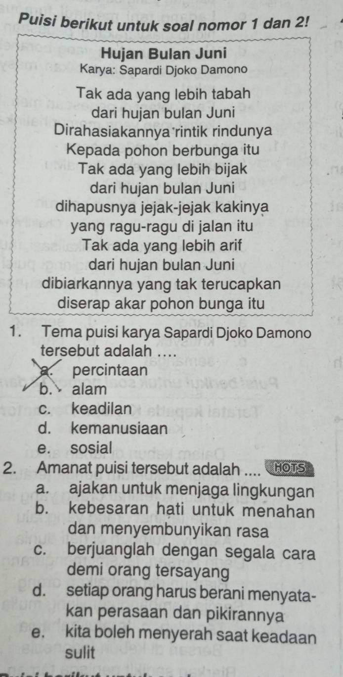 Puisi berikut untuk soal nomor 1 dan 2!
Hujan Bulan Juni
Karya: Sapardi Djoko Damono
Tak ada yang lebih tabah
dari hujan bulan Juni
Dirahasiakannya rintik rindunya
Kepada pohon berbunga itu
Tak ada yang lebih bijak
dari hujan bulan Juni
dihapusnya jejak-jejak kakinya
yang ragu-ragu di jalan itu
Tak ada yang lebih arif
dari hujan bulan Juni
dibiarkannya yang tak terucapkan
diserap akar pohon bunga itu
1. Tema puisi karya Sapardi Djoko Damono
tersebut adalah ....
a. percintaan
b. alam
c. keadilan
d. kemanusiaan
e. sosial
2. Amanat puisi tersebut adalah .... HOTS
a. ajakan untuk menjaga lingkungan
b. kebesaran hati untuk menahan
dan menyembunyikan rasa
c. berjuanglah dengan segala cara
demi orang tersayang
d. setiap orang harus berani menyata-
kan perasaan dan pikirannya
e. kita boleh menyerah saat keadaan
sulit