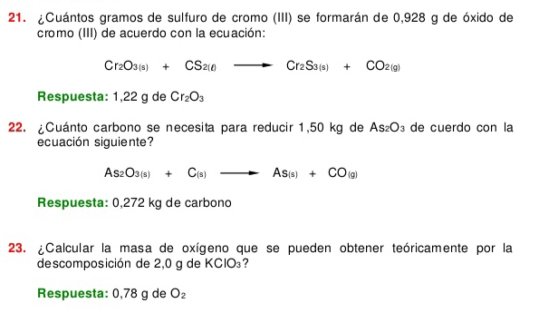 ¿Cuántos gramos de sulfuro de cromo (III) se formarán de 0,928 g de óxido de 
cromo (III) de acuerdo con la ecuación:
Cr_2O_3(s)+CS_2(l)to Cr_2S_3(s)+CO_2(g)
Respuesta: 1,22 g de Cr_2O_3
22. ¿Cuánto carbono se necesita para reducir 1,50 kg de As_2O_3 de cuerdo con la 
ecuación siguiente?
As_2O_3(s)+C_(s)to As_(s)+CO_(g)
Respuesta: 0,272 kg de carbono 
23. ¿Calcular la masa de oxígeno que se pueden obtener teóricamente por la 
descomposición de 2,0 g de KClO₃? 
Respuesta: 0,78 g de O_2