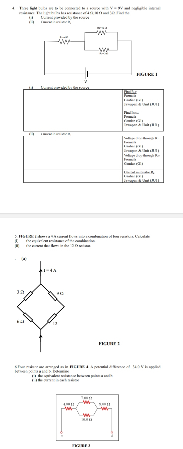 Three light bulbs are to be connected to a source with V=9V and negligible internal
resistance. The light bulbs has resistance of 4 Ω,10 Ω and 3Ω. Find the
(i) Current provided by the source
(ii) Current in resistor R₂
(i) Current provided by the source
Gantian (G1)
Jawapan & Unit (JU1)
Fid be
Gantian (G1)
Jawapan & Unit (JU1)
(i) Current in resistor R₂ Voltage drop through Ri
Formula
Gantian (G1)
Voltage drop through R23
Formula
Gantian (G1)
Current in resistor R-
Gantian (G1)
Jawapan & Unit (JU1)
5. FIGURE 2 shows a 4 A current flows into a combination of four resistors. Calculate
(i) the equivalent resistance of the combination.
(ii) the current that flows in the 12 Ω resistor.
FIGURE 2
6.Four resistor are arranged as in FIGURE 4. A potential difference of 34.0 V is applied
between points a and b. Determine
(i) the equivalent resistance between points a and b
(ii) the current in each resistor
FIGURE 3