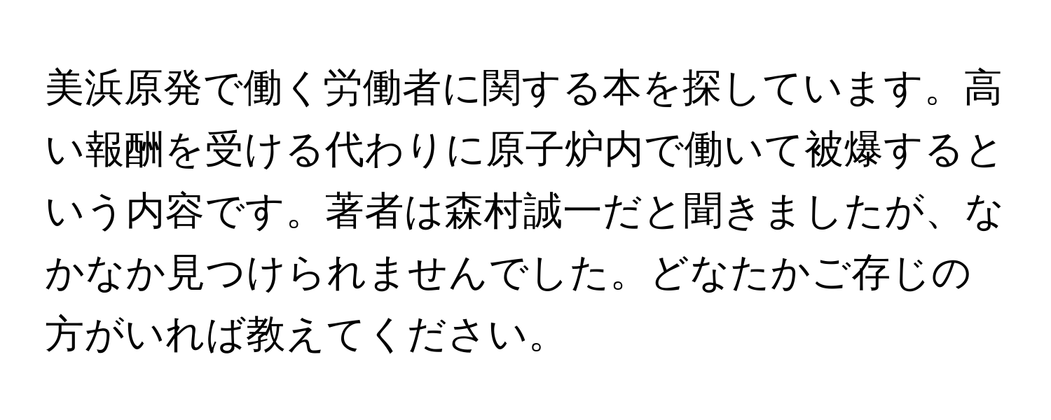 美浜原発で働く労働者に関する本を探しています。高い報酬を受ける代わりに原子炉内で働いて被爆するという内容です。著者は森村誠一だと聞きましたが、なかなか見つけられませんでした。どなたかご存じの方がいれば教えてください。