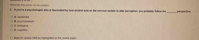 Select the best answer for the question.
2. If you're a psychologist who is fascinated by how alcohol acts on the nervous system to alter perception, you probably follow the _perspective.
A. existential
B. psychoanalytic
C. biological
D. cognitive
Mark for review (Will be highlighted on the review page)