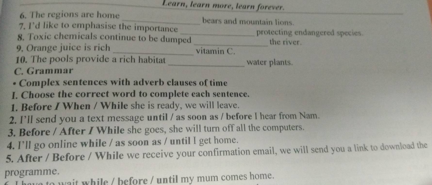 Learn, learn more, learn forever. 
6. The regions are home _bears and mountain lions. 
7. I'd like to emphasise the importance 
_protecting endangered species. 
8. Toxic chemicals continue to be dumped _the river. 
9. Orange juice is rich _vitamin C. 
10. The pools provide a rich habitat 
_water plants. 
C. Grammar 
Complex sentences with adverb clauses of time 
I. Choose the correct word to complete each sentence. 
1. Before I When / While she is ready, we will leave. 
2. I’ll send you a text message until / as soon as / before I hear from Nam. 
3. Before / After I While she goes, she will turn off all the computers. 
4. I’ll go online while / as soon as / until I get home. 
5. After / Before / While we receive your confirmation email, we will send you a link to download the 
programme. 
to wait while / before / until my mum comes home.