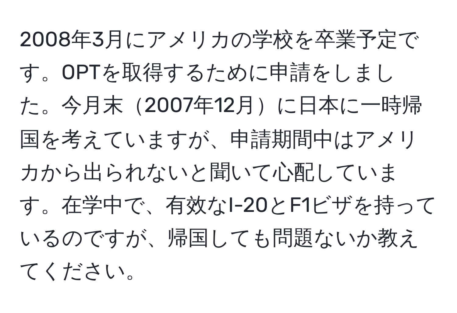 2008年3月にアメリカの学校を卒業予定です。OPTを取得するために申請をしました。今月末2007年12月に日本に一時帰国を考えていますが、申請期間中はアメリカから出られないと聞いて心配しています。在学中で、有效なI-20とF1ビザを持っているのですが、帰国しても問題ないか教えてください。