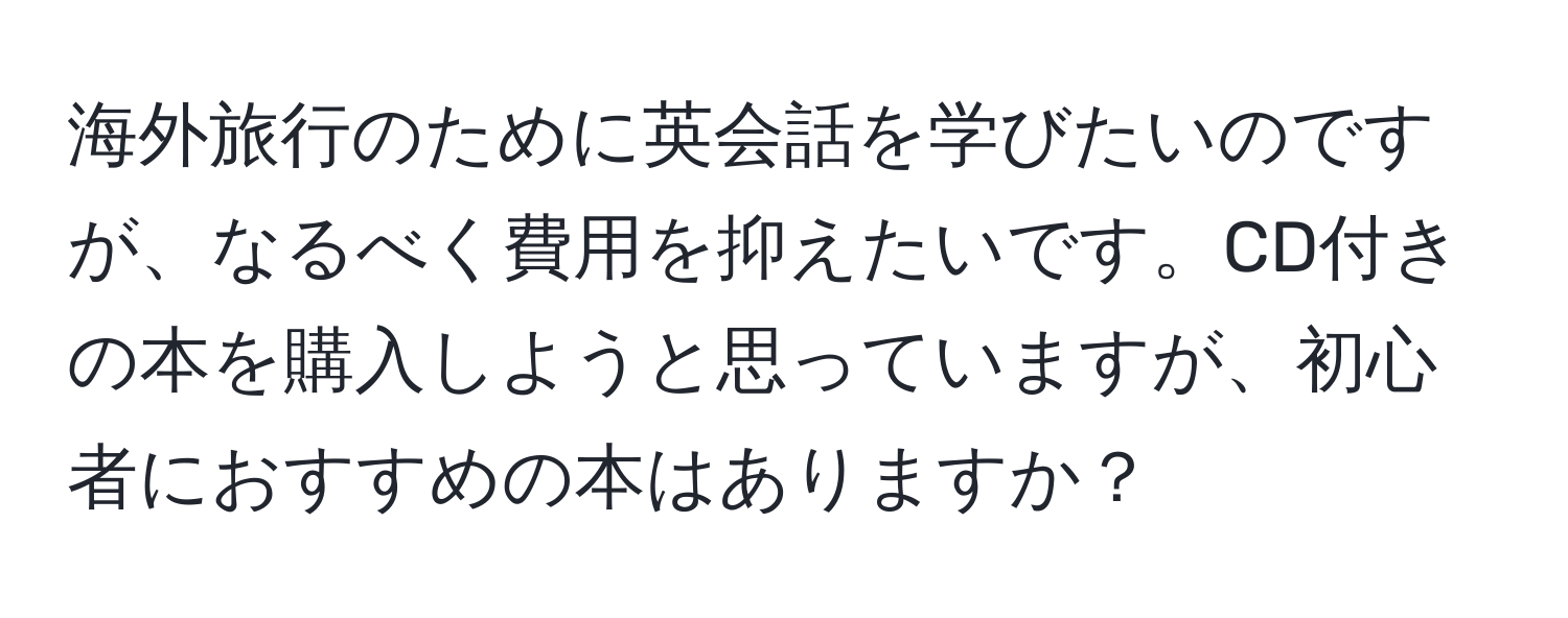 海外旅行のために英会話を学びたいのですが、なるべく費用を抑えたいです。CD付きの本を購入しようと思っていますが、初心者におすすめの本はありますか？