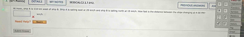 DETAILS MY NOTES SESSCALC2 2.7.012. PREVIOUS ANSWERS ASH Operasions 
+ 
Functions 
x 
At noon, ship A is 110 km west of ship B. Ship A is sailing east at 25 km/h and ship B is sailing north at 15 km/h. How fast is the distance between the ships changing at 4:00 PM? Relatona Symbom
m/n
D°
Sets 
Need Help? Read 11 
Vectors 
Thg 
Submit Answer 
Grook