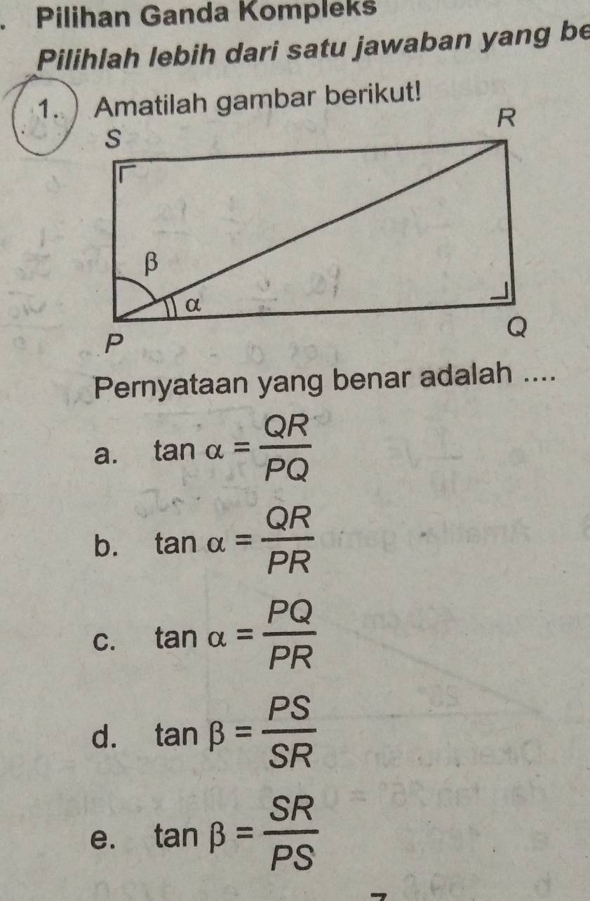 Pilihan Ganda Kompleks
Pilihlah lebih dari satu jawaban yang be
Pernyataan yang benar adalah ....
a. tan alpha = QR/PQ 
b. tan alpha = QR/PR 
C. tan alpha = PQ/PR 
d. tan beta = PS/SR 
e. tan beta = SR/PS 