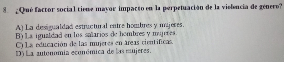 ¿Qué factor social tiene mayor impacto en la perpetuación de la violencia de género?
A) La desigualdad estructural entre hombres y mujeres.
B) La igualdad en los salarios de hombres y mujeres.
C) La educación de las mujeres en áreas científicas.
D) La autonomía económica de las mujeres.