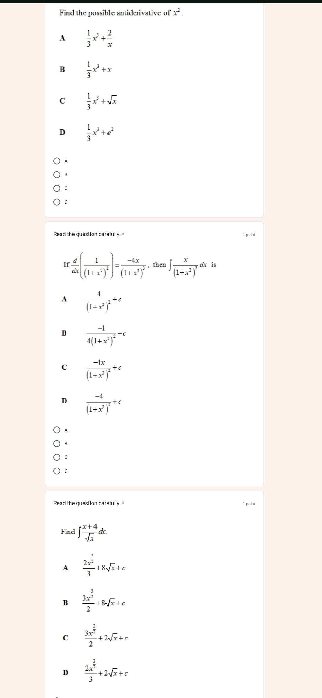 Find the possible antiderivative of x^2.
A  1/3 x^3+ 2/x 
B  1/3 x^3+x
C  1/3 x^3+sqrt(x)
D  1/3 x^3+e^2
A
B
C
D
Read the question carefully. * 1 point
If  d/dx (frac 1(1+x^2)^2)=frac -4x(1+x^2)^3 , then ∈t frac x(1+x^2)^3dx is
A frac 4(1+x^2)^2+c
B frac -14(1+x^2)^2+c
C frac -4x(1+x^2)^2+c
D frac -4(1+x^2)^2+c
A
B
C
D
Read the question carefully. * 1 point
Find ∈t  (x+4)/sqrt(x) dx.
A frac 2x^(frac 3)23+8sqrt(x)+c
B frac 3x^(frac 3)22+8sqrt(x)+c
C frac 3x^(frac 3)22+2sqrt(x)+c
D frac 2x^(frac 3)23+2sqrt(x)+c