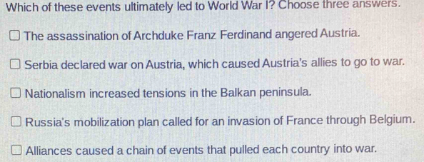 Which of these events ultimately led to World War I? Choose three answers.
The assassination of Archduke Franz Ferdinand angered Austria.
Serbia declared war on Austria, which caused Austria's allies to go to war.
Nationalism increased tensions in the Balkan peninsula.
Russia's mobilization plan called for an invasion of France through Belgium.
Alliances caused a chain of events that pulled each country into war.