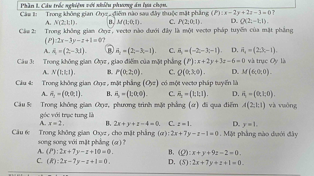 Phần I. Câu trắc nghiệm với nhiều phương án lựa chọn.
Câu 1: Trong không gian Oxyz *  điểm nào sau đây thuộc mặt phẳng (P) : x-2y+2z-3=0 ?
A. N(2;1;1). B. M(1;0;1). C. P(2;0;1). D. Q(2;-1;1).
Câu 2: Trong không gian Oxyz, vectơ nào dưới đây là một vectơ pháp tuyến của mặt phẳng
(P): 2x-3y-z+1=0 ?
A. vector n_1=(2;-3;1). B vector n_2=(2;-3;-1). C. vector n_3=(-2;-3;-1). D. vector n_4=(2;3;-1).
Câu 3: Trong không gian Oxyz , giao điểm của mặt phẳng g(P):x+2y+3z-6=0 và trục Oy là
A. N(1;1;1). B. P(0;2;0). C. Q(0;3;0). D. M(6;0;0).
Câu 4: Trong không gian Oxyz , mặt phẳng (Oyz) có một vectơ pháp tuyến là
A. vector n_2=(0;0;1). B. vector n_3=(1;0;0). C. vector n_2=(1;1;1). D. vector n_1=(0;1;0).
Câu 5: Trong không gian Oxyz, phương trình mặt phẳng (α) đi qua điểm A(2;1;1) và vuông
góc với trục tung là
A. x=2. B. 2x+y+z-4=0. C. z=1. D. y=1.
Câu 6: Trong không gian Oxyz , cho mặt phẳng (α): 2x+7y-z-1=0. Mặt phẳng nào dưới đây
song song với mặt phẳng (α) ?
A. (P):2x+7y-z+10=0. B. (Q): x+y+9z-2=0.
C. (R):2x-7y-z+1=0. D. (S): 2x+7y+z+1=0.