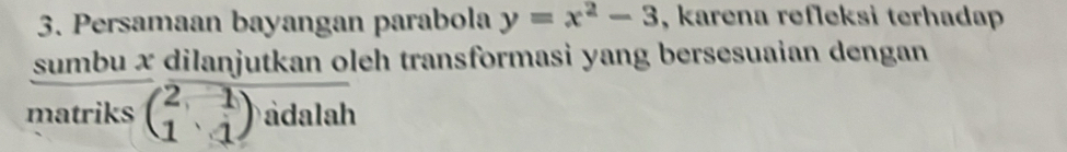 Persamaan bayangan parabola y=x^2-3 , karena refleksi terhadap 
sumbu x dilanjutkan oleh transformasi yang bersesuaian dengan 
matriks beginpmatrix 2,1 1&1endpmatrix àdalah