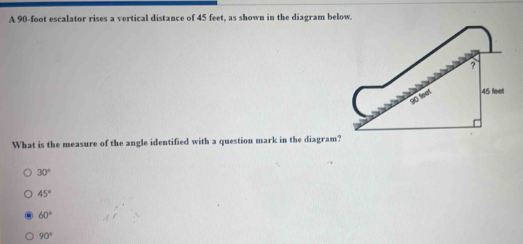 A 90-foot escalator rises a vertical distance of 45 feet, as shown in the diagram below.
What is the measure of the angle identified with a question mark in the diagram?
30°
45°
60°
90°