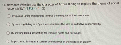 How does Priestley use the character of Arthur Birling to explore the theme of social
responsibility? (1 Point) *
By making Birling sympathetic towards the struggles of the lower class.
By depicting Birling as a figure who dismisses the idea of collective responsibility.
By showing Birling advocating for workers' rights and fair wages.
By portraying Birling as a socialist who believes in the welfare of society