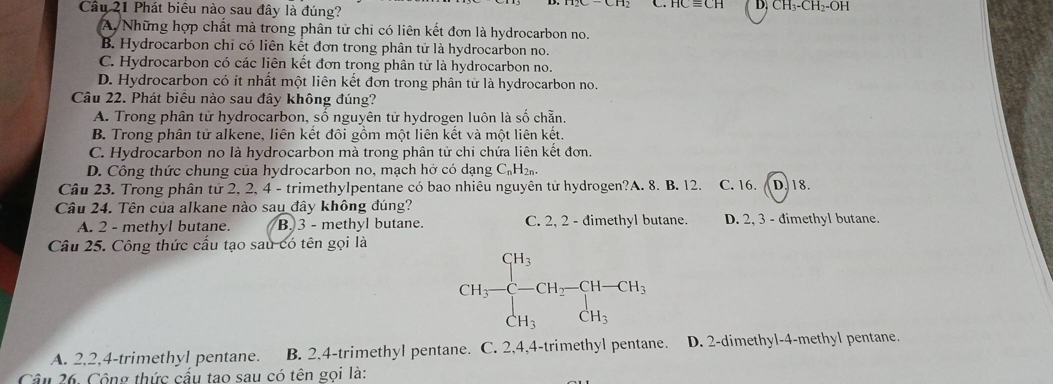 Cầu 21 Phát biêu nào sau đây là đúng? D. CH₃-CH₂-OH
A. Những hợp chất mà trong phân tử chỉ có liên kết đơn là hydrocarbon no.
B. Hydrocarbon chỉ có liên kết đơn trong phân tử là hydrocarbon no.
C. Hydrocarbon có các liên kết đơn trong phân tử là hydrocarbon no.
D. Hydrocarbon có ít nhất một liên kết đơn trong phân tử là hydrocarbon no.
Câu 22. Phát biểu nào sau đây không đúng?
A. Trong phân tử hydrocarbon, số nguyên tử hydrogen luôn là số chẵn.
B. Trong phân tử alkene, liên kết đôi gồm một liên kết và một liên kết.
C. Hydrocarbon no là hydrocarbon mà trong phân tử chỉ chứa liên kết đơn.
D. Công thức chung của hydrocarbon no, mạch hở có dạng C_nH_2n. 
Câu 23. Trong phân tử 2, 2, 4 - trimethylpentane có bao nhiêu nguyên tử hydrogen?A. 8. B. 12. C. 16. D. 18.
Câu 24. Tên của alkane nào sau đây không đúng?
A. 2 - methyl butane. B. 3 - methyl butane. C. 2, 2 - đimethyl butane. D. 2, 3 - đimethyl butane.
Câu 25. Công thức cấu tạo sau có tên gọi là
CH_3-CH_2-CH-CH_3,CH_2CH_3
A. 2, 2, 4 -trimethyl pentane. B. 2, 4 -trimethyl pentane. C. 2, 4, 4 -trimethyl pentane. D. 2 -dimethyl- 4 -methyl pentane.
Cầu 26. Công thức cấu tao sau có tên gọi là: