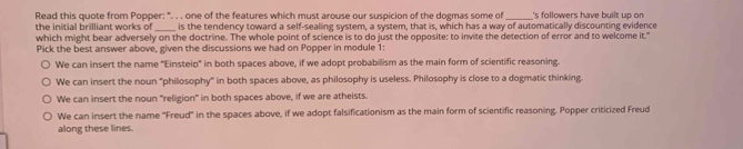 Read this quote from Popper: ". . . one of the features which must arouse our suspicion of the dogmas some of _'s followers have built up on 
the initial brilliant works of_ is the tendency toward a self-sealing system, a system, that is, which has a way of automatically discounting evidence
which might bear adversely on the doctrine. The whole point of science is to do just the opposite: to invite the detection of error and to welcome it."
Pick the best answer above, given the discussions we had on Popper in module 1:
We can insert the name ''Einsteip'' in both spaces above, if we adopt probabilism as the main form of scientific reasoning.
We can insert the noun "philosophy" in both spaces above, as philosophy is useless. Philosophy is close to a dogmatic thinking.
We can insert the noun "religion" in both spaces above, if we are atheists.
We can insert the name 'Freud' in the spaces above, if we adopt falsificationism as the main form of scientific reasoning. Popper criticized Freud
along these lines.