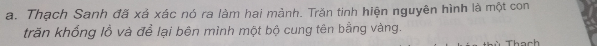 Thạch Sanh đã xả xác nó ra làm hai mảnh. Trăn tinh hiện nguyên hình là một con 
trăn khổng lồ và để lại bên mình một bộ cung tên bằng vàng. 
Thach