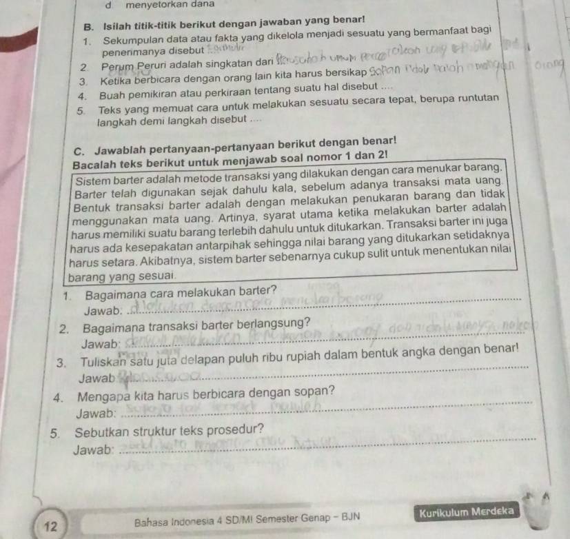 menyetorkan dana
B. Isilah titik-titik berikut dengan jawaban yang benar!
1. Sekumpulan data atau fakta yang dikelola menjadi sesuatu yang bermanfaat bagi
penerimanya disebut
2. Perum Peruri adalah singkatan dari
3. Ketika berbicara dengan orang lain kita harus bersikap
4. Buah pemikiran atau perkiraan tentang suatu hal disebut ...
5. Teks yang memuat cara untuk melakukan sesuatu secara tepat, berupa runtutan
langkah demi langkah disebut ....
C. Jawablah pertanyaan-pertanyaan berikut dengan benar!
Bacalah teks berikut untuk menjawab soal nomor 1 dan 2!
Sistem barter adalah metode transaksi yang dilakukan dengan cara menukar barang.
Barter telah digunakan sejak dahulu kala, sebelum adanya transaksi mata uang.
Bentuk transaksi barter adalah dengan melakukan penukaran barang dan tidak
menggunakan mata uang. Artinya, syarat utama ketika melakukan barter adalah
harus memiliki suatu barang terlebih dahulu untuk ditukarkan. Transaksi barter ini juga
harus ada kesepakatan antarpihak sehingga nilai barang yang ditukarkan setidaknya
harus setara. Akibatnya, sistem barter sebenarnya cukup sulit untuk menentukan nilai
barang yang sesuai.
1. Bagaimana cara melakukan barter?
Jawab.
_
_
2. Bagaimana transaksi barter berlangsung?
Jawab:
3. Tuliskan satu juta delapan puluh ribu rupiah dalam bentuk angka dengan benar!
Jawab
_
_
4. Mengapa kita harus berbicara dengan sopan?
Jawab:
_
5. Sebutkan struktur teks prosedur?
Jawab:
12 Bahasa Indonesia 4 SD/M! Semester Genap - BJN Kurikulum Merdeka