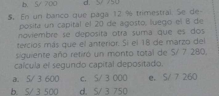 b. S/ 700 d. S/ 750
5. En un banco que paga 12 % trimestral. Se de-
posita un capital el 20 de agosto, luego el 8 de
noviembre se deposita otra suma que es dos
tercios más que el anterior. Si el 18 de marzo del
siguiente año retiró un monto total de S/ 7 280,
calcula el segundo capital depositado.
a. S/ 3 600 c. S/ 3 000 e. S/ 7 260
b. S/ 3 500 d. S/ 3 750