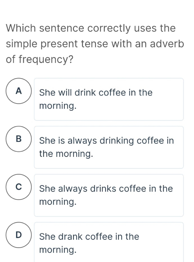 Which sentence correctly uses the
simple present tense with an adverb
of frequency?
A ) She will drink coffee in the
morning.
B ) She is always drinking coffee in
the morning.
C ) She always drinks coffee in the
morning.
D ) She drank coffee in the
morning.