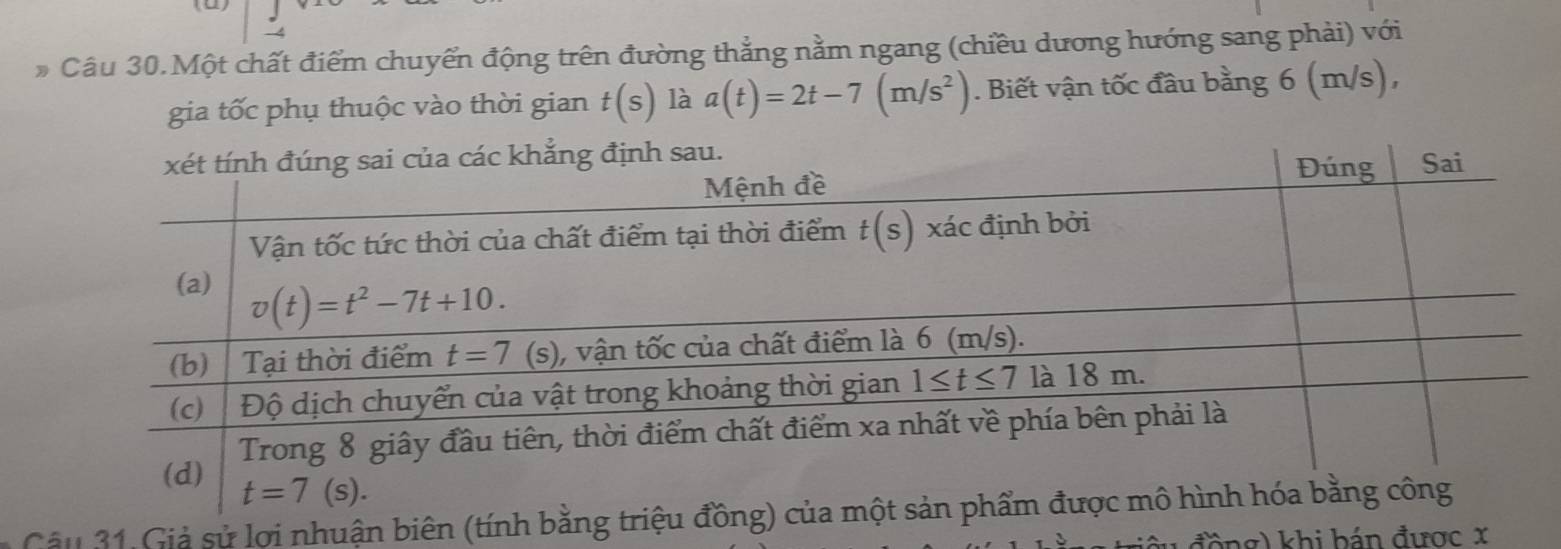 Câu 30.Một chất điểm chuyển động trên đường thẳng nằm ngang (chiều dương hướng sang phải) với
gia tốc phụ thuộc vào thời gian t(s) là a(t)=2t-7(m/s^2). Biết vận tốc đầu bằng 6 (m/s),
Câu 31 Giả sử lợi nhuận biên (tính b
đồng) khi bán được x