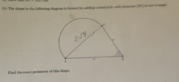 The shape in the following diagram is formed by adding a semiciecle with clametes (AC) to the triangle 
Find the exact perimeter of this shape.