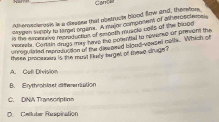 Name_
Cancer
Atherosclerosis is a disease that obstructs blood flow and, therefore,
oxygen supply to target organs. A major component of atherosclerosis
is the excessive reproduction of smooth muscle cells of the blood
vessels. Certain drugs may have the potential to reverse or prevent the
unregulated reproduction of the diseased blood-vessel cells. Which of
these processes is the most likely target of these drugs?
A. Cell Division
B. Erythroblast differentiation
C. DNA Transcription
D. Cellular Respiration