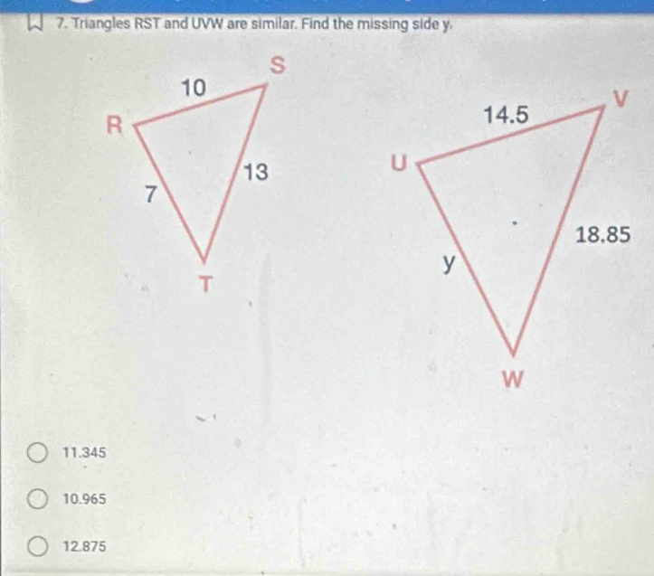 Triangles RST and UVW are similar. Find the missing side y.
11.345
10.965
12.875