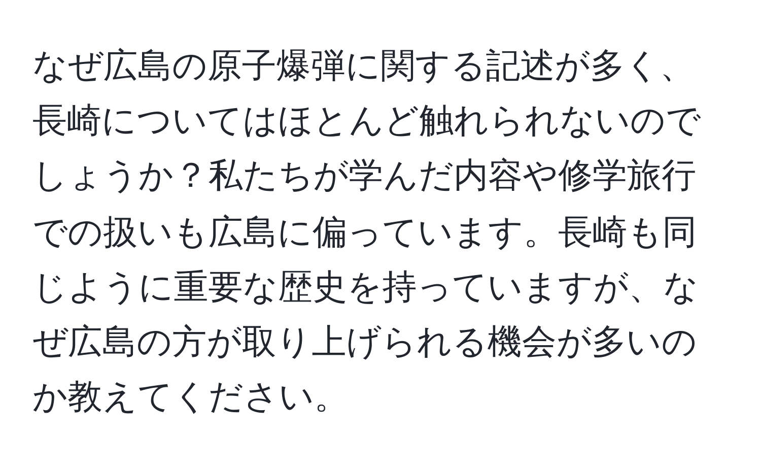 なぜ広島の原子爆弾に関する記述が多く、長崎についてはほとんど触れられないのでしょうか？私たちが学んだ内容や修学旅行での扱いも広島に偏っています。長崎も同じように重要な歴史を持っていますが、なぜ広島の方が取り上げられる機会が多いのか教えてください。