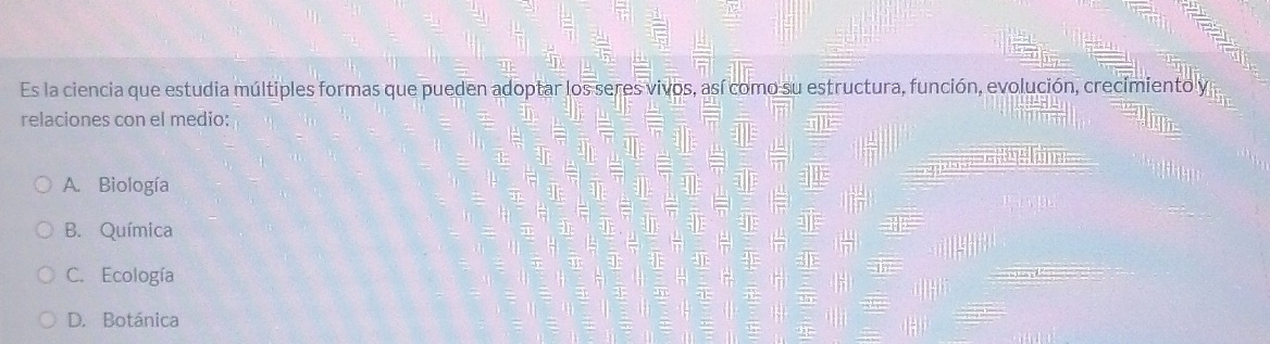 Es la ciencia que estudia múltiples formas que pueden adoptar los seres vivos, así como su estructura, función, evolución, crecimiento y
relaciones con el medio:
A. Biología
B. Química
C. Ecología
D. Botánica