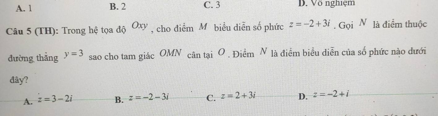 A. 1 B. 2 C. 3 D. Vô nghiệm
Câu 5 (TH): Trong hệ tọa độ Oxy , cho điểm M biểu diễn số phức z=-2+3i. Gọi N là điểm thuộc
đường thắng y=3 sao cho tam giác OMN cân tại O . Điểm N là điểm biểu diễn của số phức nào dưới
đây?
D.
A. z=3-2i B. z=-2-3i C. z=2+3i z=-2+i