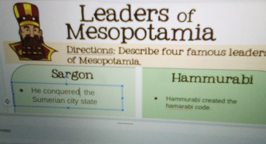 Leaders of 
Mesopotamia 
Directions: Describe four famous leader 
of Mesopotamia, 
Sargon Hammurabi 
He conquered the Hammurabi created the 
Sumerian city state hamarabi code. 
notes