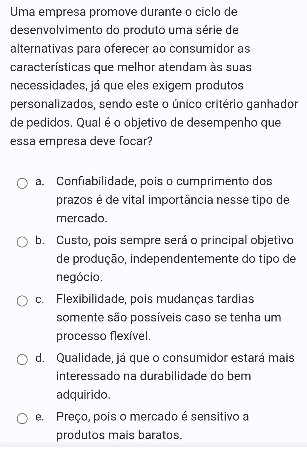 Uma empresa promove durante o ciclo de
desenvolvimento do produto uma série de
alternativas para oferecer ao consumidor as
características que melhor atendam às suas
necessidades, já que eles exigem produtos
personalizados, sendo este o único critério ganhador
de pedidos. Qual é o objetivo de desempenho que
essa empresa deve focar?
a. Confiabilidade, pois o cumprimento dos
prazos é de vital importância nesse tipo de
mercado.
b. Custo, pois sempre será o principal objetivo
de produção, independentemente do tipo de
negócio.
c. Flexibilidade, pois mudanças tardias
somente são possíveis caso se tenha um
processo flexível.
d. Qualidade, já que o consumidor estará mais
interessado na durabilidade do bem
adquirido.
e. Preço, pois o mercado é sensitivo a
produtos mais baratos.