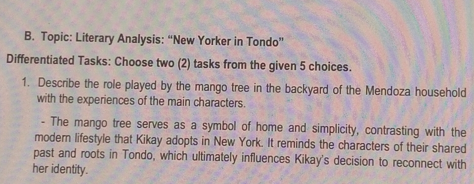 Topic: Literary Analysis: “New Yorker in Tondo” 
Differentiated Tasks: Choose two (2) tasks from the given 5 choices. 
1. Describe the role played by the mango tree in the backyard of the Mendoza household 
with the experiences of the main characters. 
- The mango tree serves as a symbol of home and simplicity, contrasting with the 
modern lifestyle that Kikay adopts in New York. It reminds the characters of their shared 
past and roots in Tondo, which ultimately influences Kikay's decision to reconnect with 
her identity.