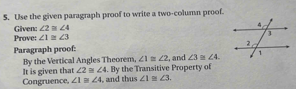 Use the given paragraph proof to write a two-column proof. 
Given: ∠ 2≌ ∠ 4
Prove: ∠ 1≌ ∠ 3
Paragraph proof: 
By the Vertical Angles Theorem, ∠ 1≌ ∠ 2 , and ∠ 3≌ ∠ 4. 
It is given that ∠ 2≌ ∠ 4. By the Transitive Property of 
Congruence, ∠ 1≌ ∠ 4 , and thus ∠ 1≌ ∠ 3.