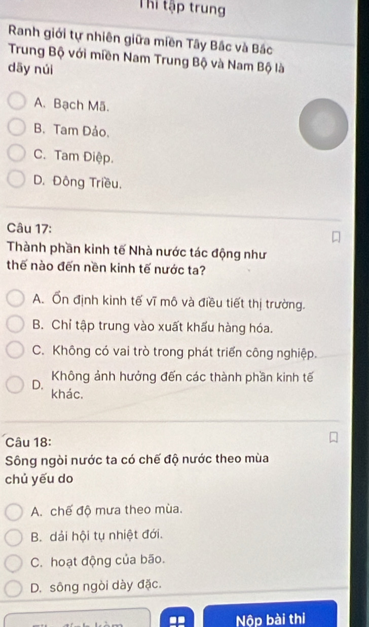 Thi tập trung
Ranh giới tự nhiên giữa miền Tây Bắc và Bắc
Trung Bộ với miền Nam Trung Bộ và Nam Bộ là
dāy núi
A. Bạch Mã.
B. Tam Đảo.
C. Tam Điệp.
D. Đông Triều.
Câu 17:
Thành phần kinh tế Nhà nước tác động như
thế nào đến nền kinh tế nước ta?
A. Ổn định kinh tế vĩ mô và điều tiết thị trường.
B. Chỉ tập trung vào xuất khấu hàng hóa.
C. Không có vai trò trong phát triển công nghiệp.
D. Không ảnh hưởng đến các thành phần kinh tế
khác.
Câu 18:
Sông ngòi nước ta có chế độ nước theo mùa
chủ yếu do
A. chế độ mưa theo mùa.
B. dải hội tụ nhiệt đới.
C. hoạt động của bão.
D. sông ngòi dày đặc.
Nộp bài thi