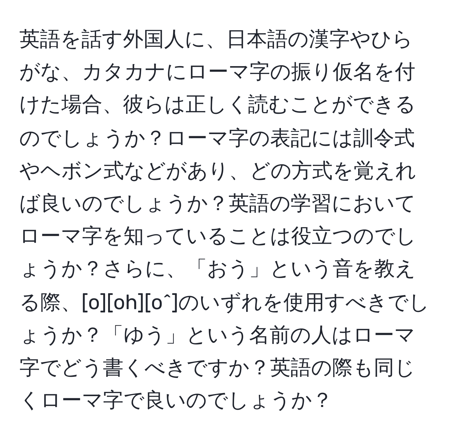 英語を話す外国人に、日本語の漢字やひらがな、カタカナにローマ字の振り仮名を付けた場合、彼らは正しく読むことができるのでしょうか？ローマ字の表記には訓令式やヘボン式などがあり、どの方式を覚えれば良いのでしょうか？英語の学習においてローマ字を知っていることは役立つのでしょうか？さらに、「おう」という音を教える際、[o][oh][o^]のいずれを使用すべきでしょうか？「ゆう」という名前の人はローマ字でどう書くべきですか？英語の際も同じくローマ字で良いのでしょうか？