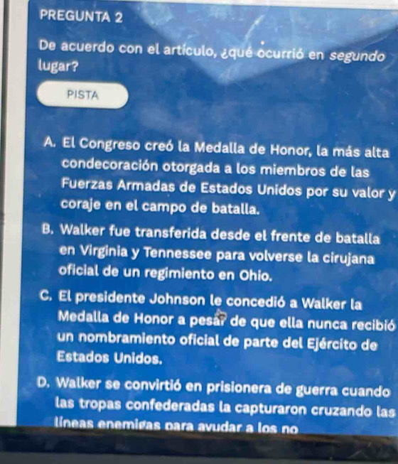 PREGUNTA 2
De acuerdo con el artículo, ¿qué ocurrió en segundo
lugar?
PISTA
A. El Congreso creó la Medalla de Honor, la más alta
condecoración otorgada a los miembros de las
Fuerzas Armadas de Estados Unidos por su valor y
coraje en el campo de batalla.
B. Walker fue transferida desde el frente de batalla
en Virginia y Tennessee para volverse la cirujana
oficial de un regimiento en Ohio.
C. El presidente Johnson le concedió a Walker la
Medalla de Honor a pesá? de que ella nunca recibió
un nombramiento oficial de parte del Ejército de
Estados Unidos.
D. Walker se convirtió en prisionera de guerra cuando
las tropas confederadas la capturaron cruzando las
líneas enemigas para avudar a los no