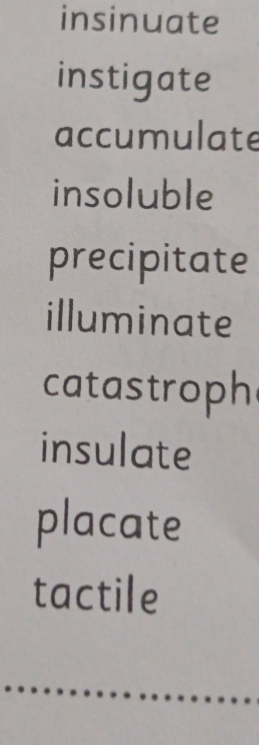 insinuate 
instigate 
accumulate 
insoluble 
precipitate 
illuminate 
catastroph 
insulate 
placate 
tactile