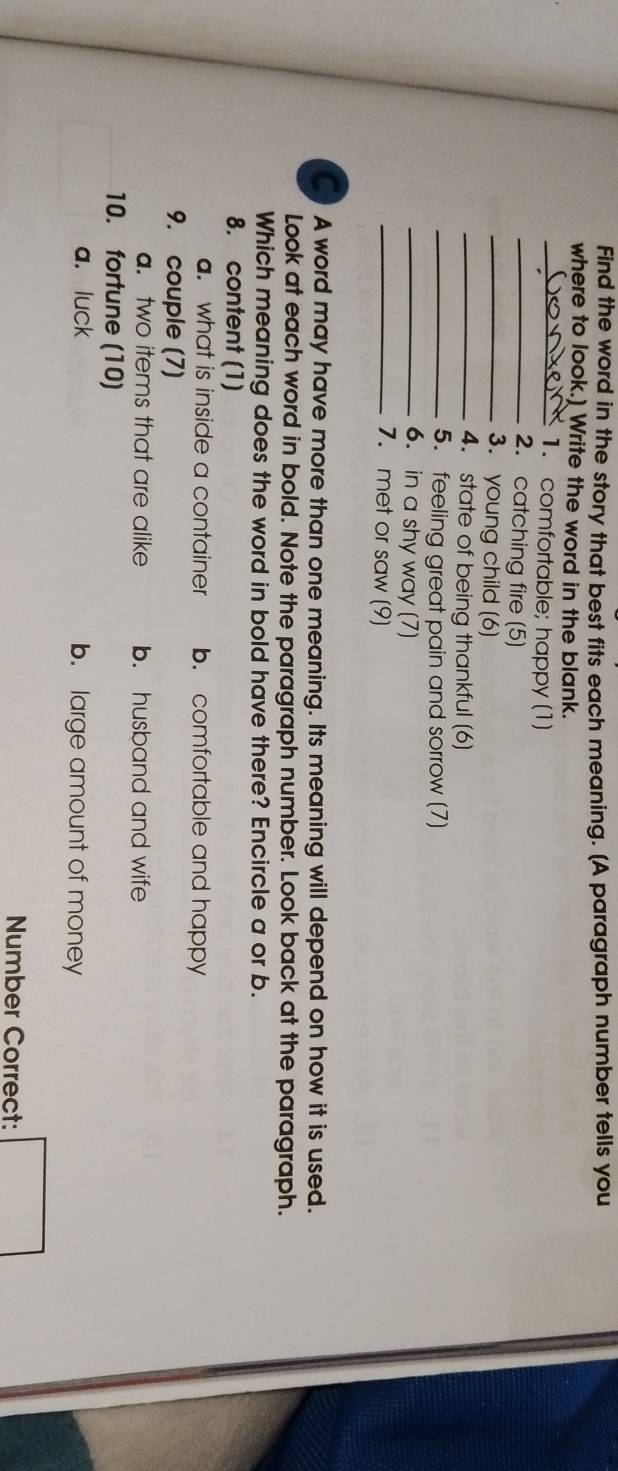 Find the word in the story that best fits each meaning. (A paragraph number tells you
where to look.] Write the word in the blank.
_1. comfortable; happy (1)
_2. catching fire (5)
_3. young child (6)
_4. state of being thankful (6)
_5. feeling great pain and sorrow (7)
_6. in a shy way (7)
_7. met or saw (9)
A word may have more than one meaning. Its meaning will depend on how it is used.
Look at each word in bold. Note the paragraph number. Look back at the paragraph.
Which meaning does the word in bold have there? Encircle a or b.
8. content (1). what is inside a container b. comfortable and happy
9. couple (7)
a. two items that are alike b. husband and wife
10. fortune (10)
a. luck b. large amount of money
Number Correct: