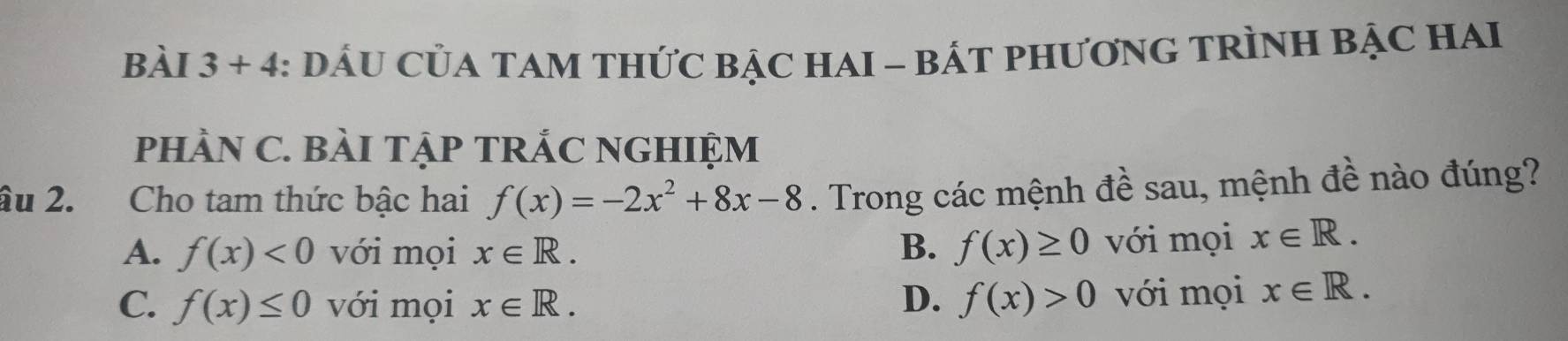 + -4 4: DÁU CủA TAM THứC BẠC HAI - BÁT PHươNG TRÌNH BẠC HAI .
pHÀN C. BàI TậP TRÁC NGHIỆM
âu 2. Cho tam thức bậc hai f(x)=-2x^2+8x-8. Trong các mệnh đề sau, mệnh đề nào đúng?
A. f(x)<0</tex> với mọi x∈ R. B. f(x)≥ 0 với mọi x∈ R.
C. f(x)≤ 0 với mọi x∈ R. D. f(x)>0 với mọi x∈ R.