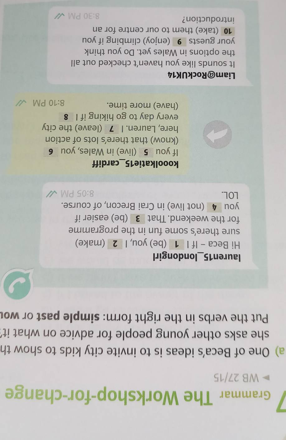 Grammar The Workshop-for-change 
WB 27/15 
a) One of Beca’s ideas is to invite city kids to show th 
she asks other young people for advice on what it' 
Put the verbs in the right form: simple past or wou 
lauren15_londongirl 
Hi Beca - If I 1 (be) you, I _2 (make) 
sure there’s some fun in the programme 
for the weekend. That 3_ (be) easier if 
you _4_ (not live) in Crai Brecon, of course. 
LOL. 8:05 
kooolkatie15_cardiff 
If you 5 (live) in Wales, you 6 
(know) that there’s lots of action 
here, Lauren. I _7_ (leave) the city 
every day to go hiking if I 8 
(have) more time. 
8:10 PM 
Liam@RockUK14 
It sounds like you haven't checked out all 
the options in Wales yet. Do you think 
your guests 9 (enjoy) climbing if you 
10 (take) them to our centre for an 
introduction? 
8:30 PM