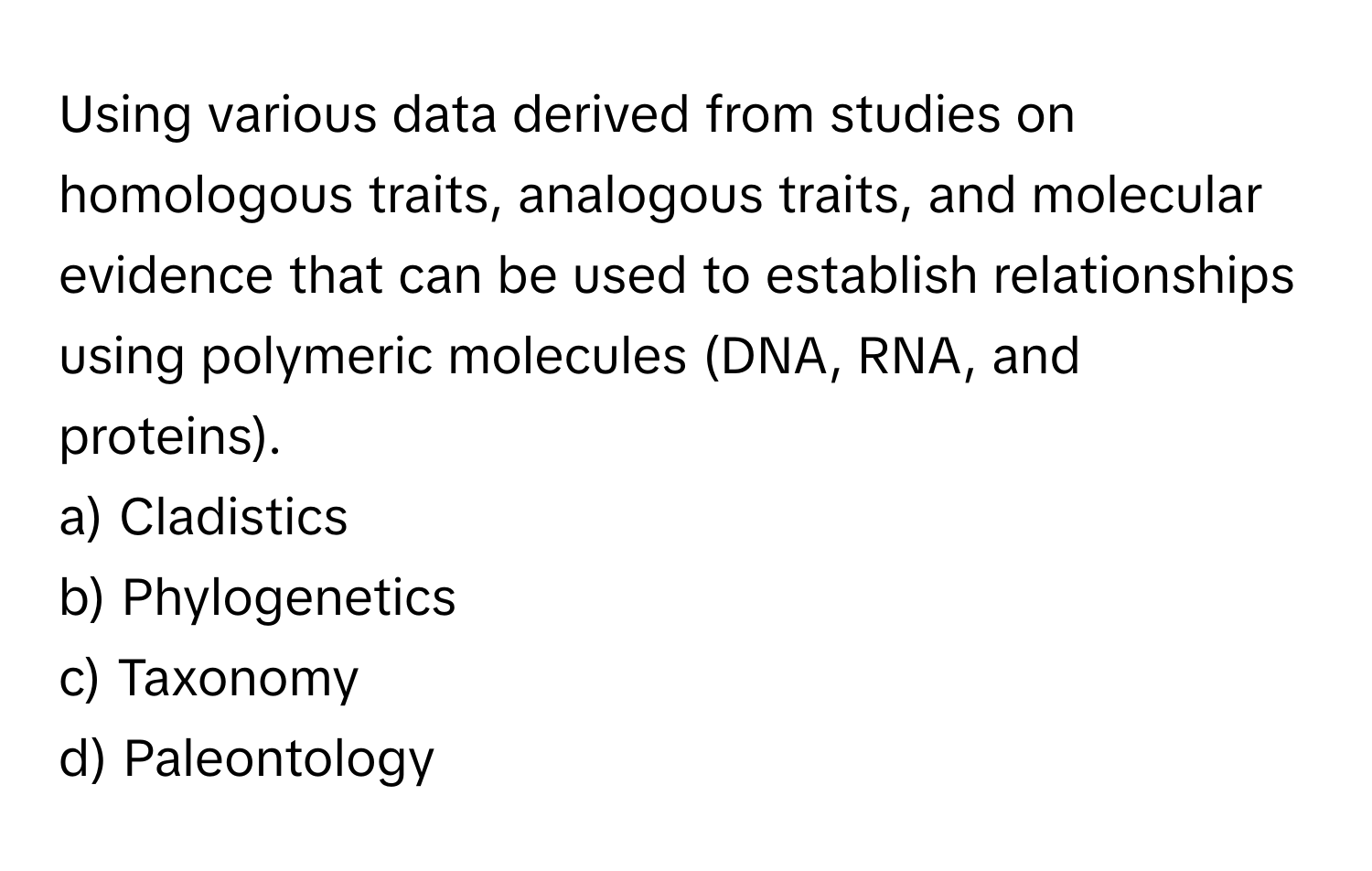 Using various data derived from studies on homologous traits, analogous traits, and molecular evidence that can be used to establish relationships using polymeric molecules (DNA, RNA, and proteins).

a) Cladistics 
b) Phylogenetics 
c) Taxonomy 
d) Paleontology