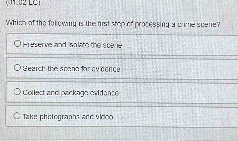 (01.02 LC)
Which of the following is the first step of processing a crime scene?
Preserve and isolate the scene
Search the scene for evidence
Collect and package evidence
Take photographs and video