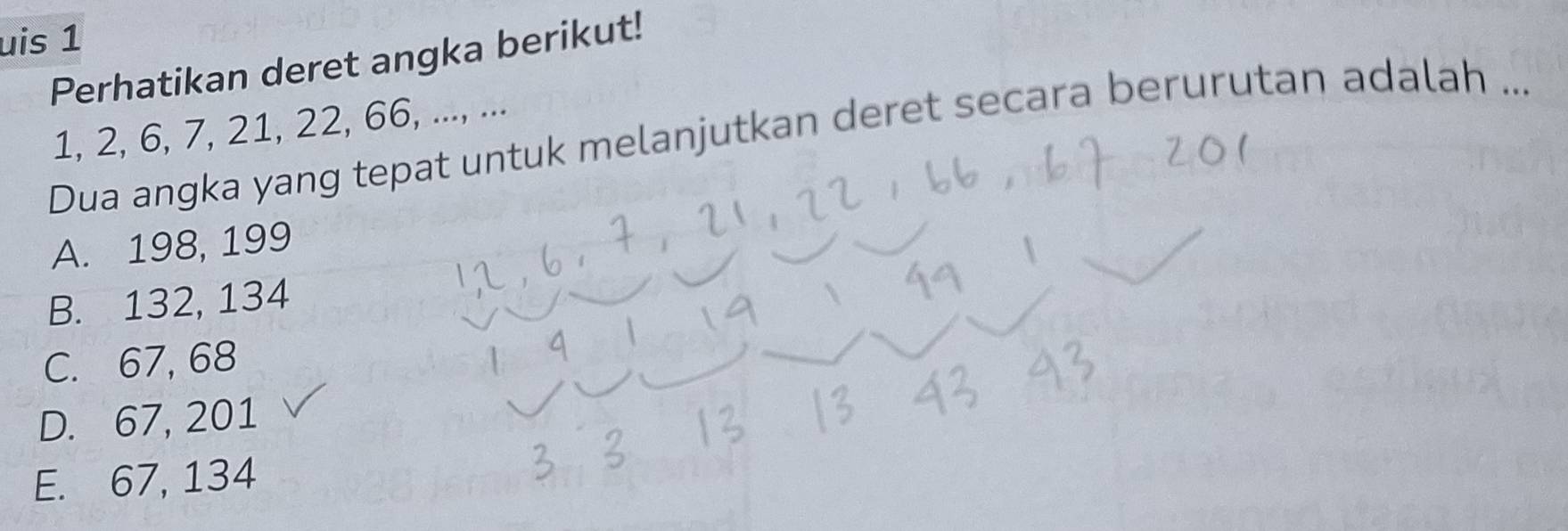 uis 1
Perhatikan deret angka berikut!
1, 2, 6, 7, 21, 22, 66, ..., ...
Dua angka yang tepat untuk melanjutkan deret secara berurutan adalah ...
A. 198, 199
B. 132, 134
C. 67, 68
D. 67, 201
E. 67, 134