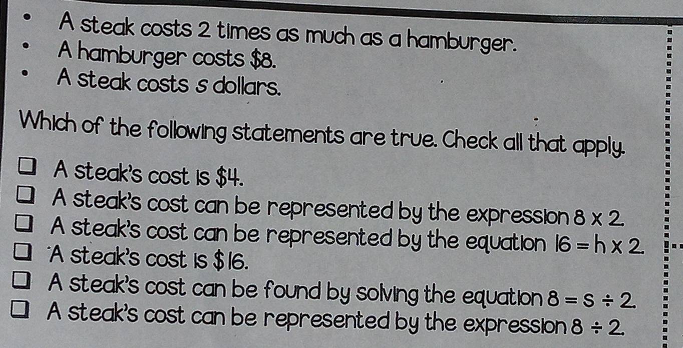 A steak costs 2 times as much as a hamburger.
A hamburger costs $8.
A steak costs s dollars.
Which of the following statements are true. Check all that apply.
A steak's cost is $4.
A steak's cost can be represented by the expression 8* 2
A steak's cost can be represented by the equation 16=h* 2
*A steak's cost is $16.
A steak's cost can be found by solving the equation 8=s/ 2
A steak's cost can be represented by the expression 8/ 2