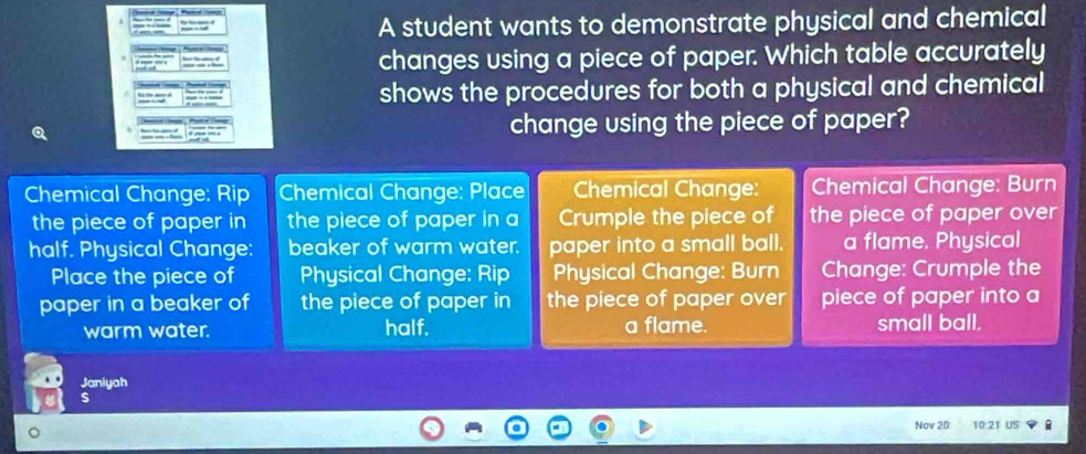 A student wants to demonstrate physical and chemical
changes using a piece of paper. Which table accurately
shows the procedures for both a physical and chemical
change using the piece of paper?
Chemical Change: Rip Chemical Change: Place Chemical Change: Chemical Change: Burn
the piece of paper in the piece of paper in a Crumple the piece of the piece of paper over
half. Physical Change: beaker of warm water. paper into a small ball. a flame. Physical
Place the piece of Physical Change: Rip Physical Change: Burn Change: Crumple the
paper in a beaker of the piece of paper in the piece of paper over piece of paper into a
warm water. half. a flame. small ball.
Janiyah
s
Nov 20 10 21 ü