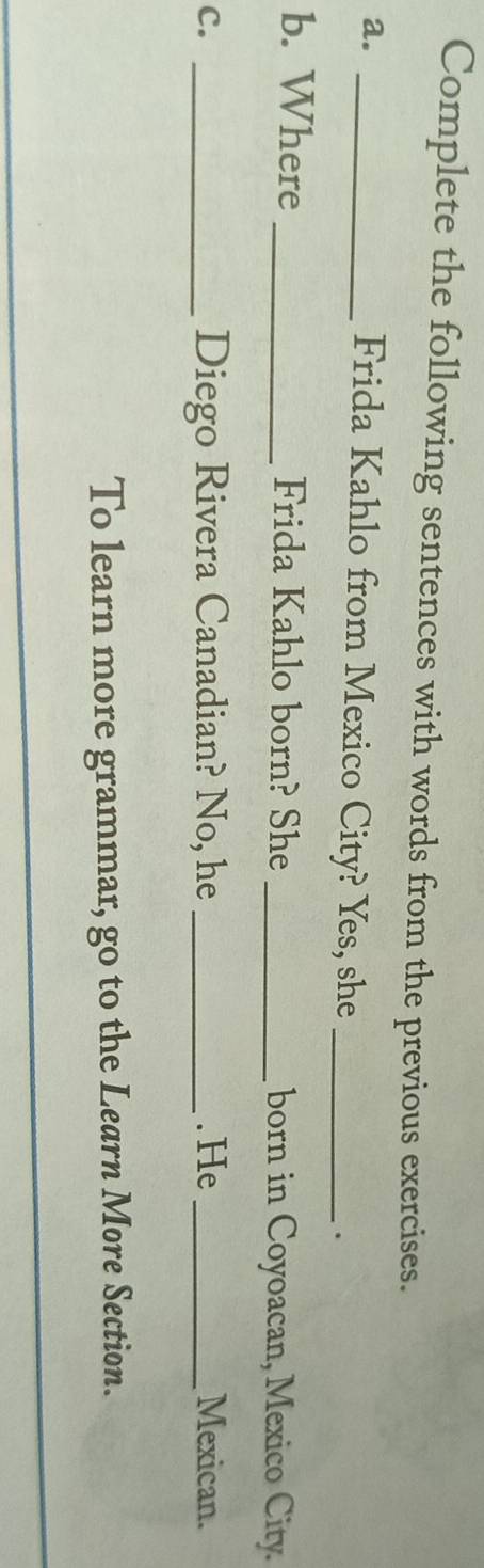 Complete the following sentences with words from the previous exercises. 
a._ 
Frida Kahlo from Mexico City? Yes, she _. 
b. Where _Frida Kahlo born? She _born in Coyoacan, Mexico City. 
Diego Rivera Canadian? No, he 
c. __. He_ Mexican. 
To learn more grammar, go to the Learn More Section. 
_