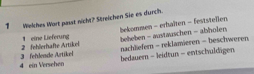 Welches Wort passt nicht? Streichen Sie es durch.
bekommen - erhalten - feststellen
1 eine Lieferung
2 fehlerhafte Artikel beheben - austauschen - abholen
3 fehlende Artikel nachliefern - reklamieren - beschweren
4 ein Versehen bedauern - leidtun - entschuldigen